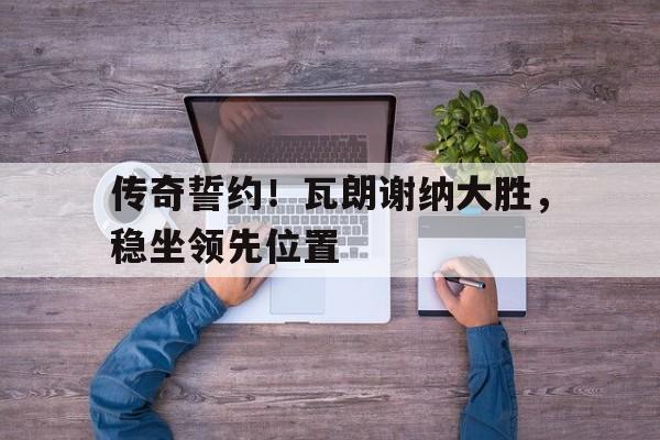传奇誓约！瓦朗谢纳大胜，稳坐领先位置的简单介绍